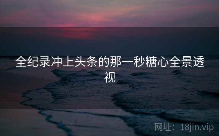 全纪录冲上头条的那一秒糖心全景透视