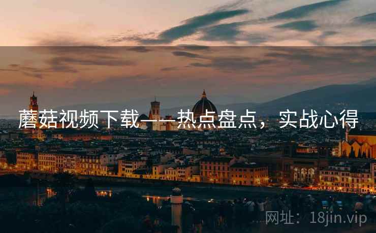 蘑菇视频下载——热点盘点，实战心得
