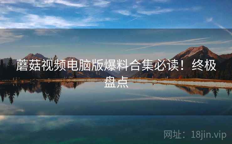蘑菇视频电脑版爆料合集必读！终极盘点