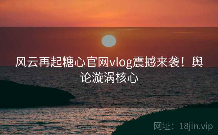 风云再起糖心官网vlog震撼来袭！舆论漩涡核心