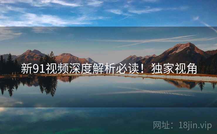 新91视频深度解析必读！独家视角