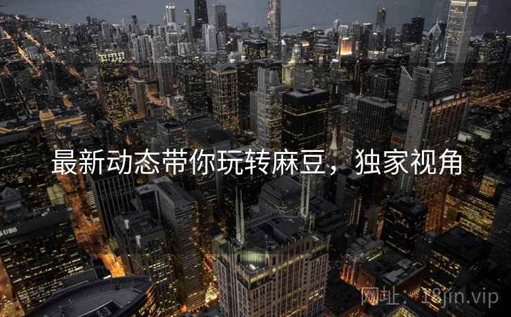 最新动态带你玩转麻豆，独家视角