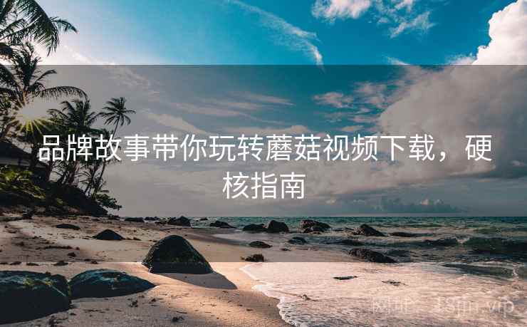 品牌故事带你玩转蘑菇视频下载，硬核指南